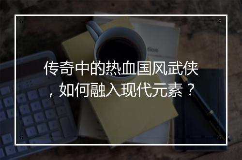 传奇中的热血国风武侠，如何融入现代元素？