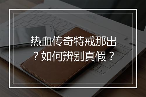 热血传奇特戒那出？如何辨别真假？