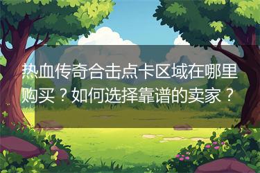 热血传奇合击点卡区域在哪里购买？如何选择靠谱的卖家？