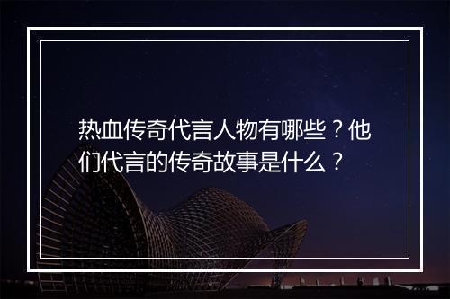 热血传奇代言人物有哪些？他们代言的传奇故事是什么？