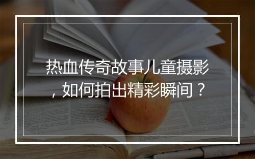 热血传奇故事儿童摄影，如何拍出精彩瞬间？