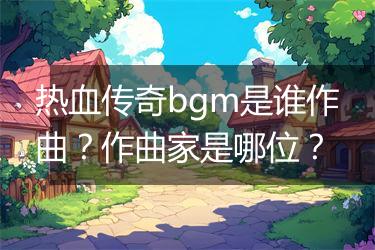 热血传奇bgm是谁作曲？作曲家是哪位？