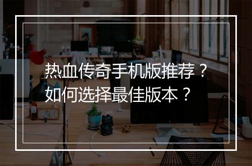 热血传奇手机版推荐？如何选择最佳版本？