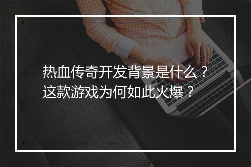 热血传奇开发背景是什么？这款游戏为何如此火爆？