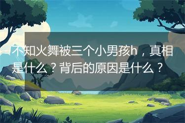 不知火舞被三个小男孩h，真相是什么？背后的原因是什么？