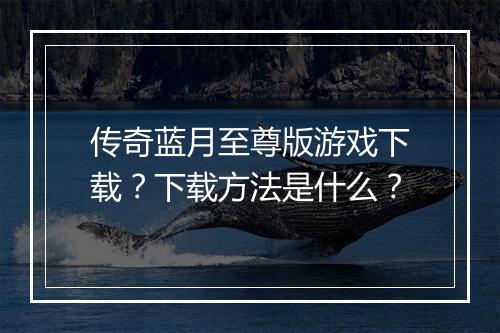 传奇蓝月至尊版游戏下载？下载方法是什么？