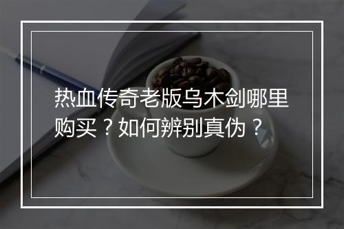 热血传奇老版乌木剑哪里购买？如何辨别真伪？