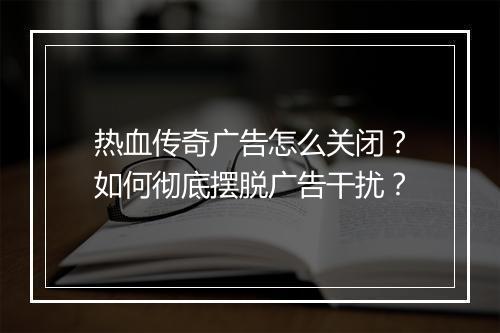 热血传奇广告怎么关闭？如何彻底摆脱广告干扰？