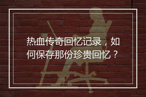 热血传奇回忆记录，如何保存那份珍贵回忆？