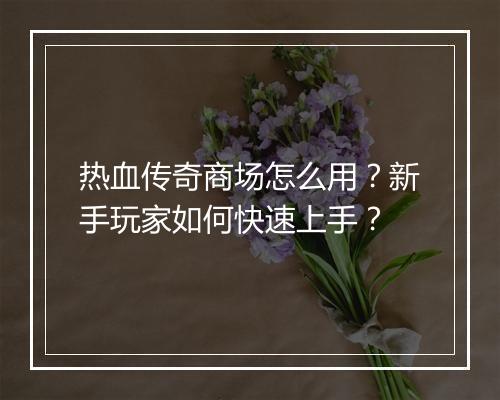 热血传奇商场怎么用？新手玩家如何快速上手？