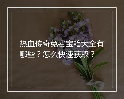 热血传奇免费宝箱大全有哪些？怎么快速获取？