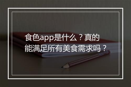 食色app是什么？真的能满足所有美食需求吗？