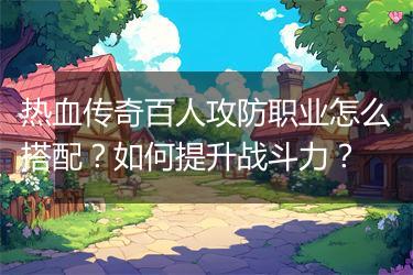 热血传奇百人攻防职业怎么搭配？如何提升战斗力？