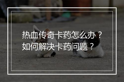 热血传奇卡药怎么办？如何解决卡药问题？