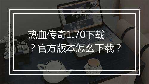 热血传奇1.70下载？官方版本怎么下载？