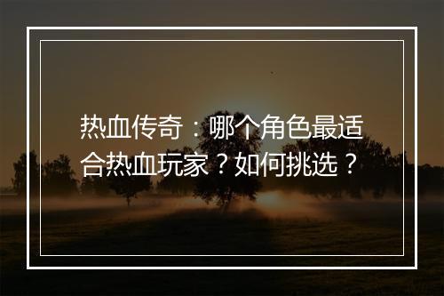 热血传奇：哪个角色最适合热血玩家？如何挑选？