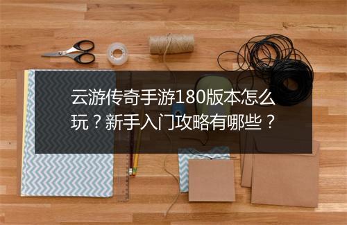 云游传奇手游180版本怎么玩？新手入门攻略有哪些？