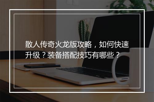 散人传奇火龙版攻略，如何快速升级？装备搭配技巧有哪些？