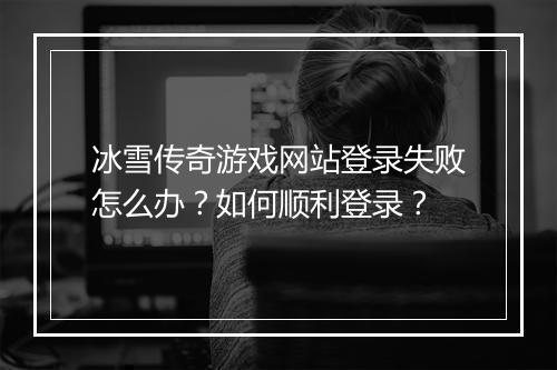 冰雪传奇游戏网站登录失败怎么办？如何顺利登录？