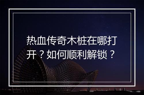 热血传奇木桩在哪打开？如何顺利解锁？