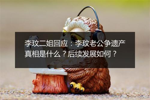 李玟二姐回应：李玟老公争遗产真相是什么？后续发展如何？