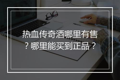 热血传奇酒哪里有售？哪里能买到正品？