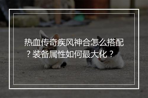 热血传奇疾风神合怎么搭配？装备属性如何最大化？