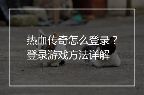 热血传奇怎么登录？登录游戏方法详解