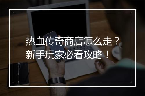 热血传奇商店怎么走？新手玩家必看攻略！