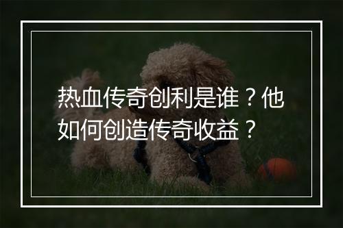 热血传奇创利是谁？他如何创造传奇收益？
