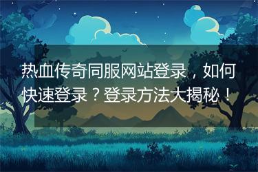 热血传奇同服网站登录，如何快速登录？登录方法大揭秘！