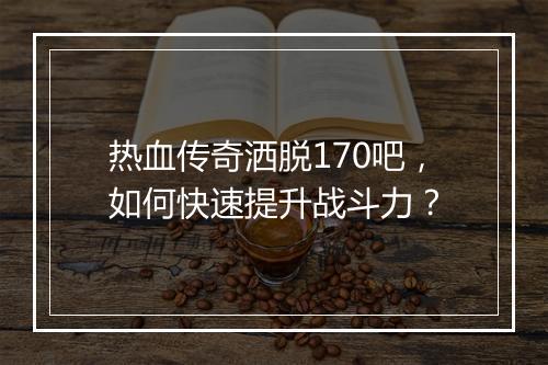 热血传奇洒脱170吧，如何快速提升战斗力？