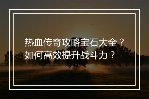 热血传奇攻略宝石大全？如何高效提升战斗力？