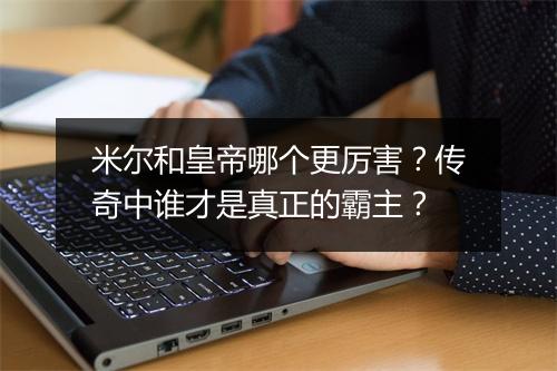 米尔和皇帝哪个更厉害？传奇中谁才是真正的霸主？