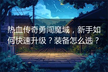热血传奇勇闯魔域，新手如何快速升级？装备怎么选？