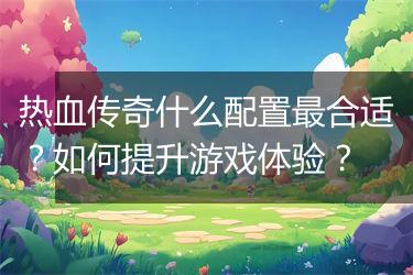 热血传奇什么配置最合适？如何提升游戏体验？