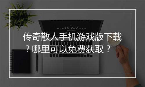 传奇散人手机游戏版下载？哪里可以免费获取？