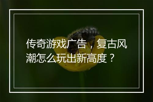 传奇游戏广告，复古风潮怎么玩出新高度？