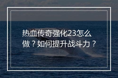热血传奇强化23怎么做？如何提升战斗力？