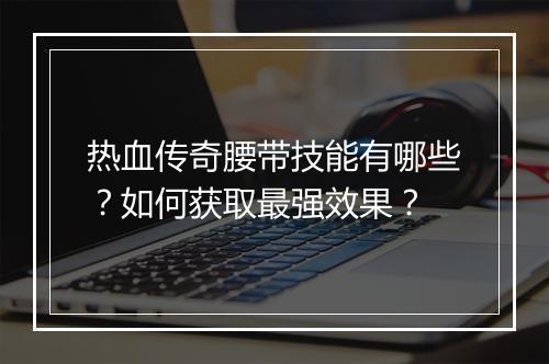 热血传奇腰带技能有哪些？如何获取最强效果？