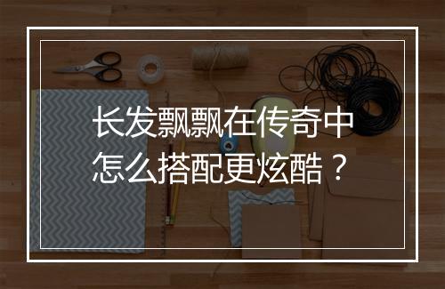 长发飘飘在传奇中怎么搭配更炫酷？