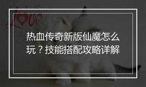 热血传奇新版仙魔怎么玩？技能搭配攻略详解