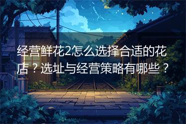 经营鲜花2怎么选择合适的花店？选址与经营策略有哪些？