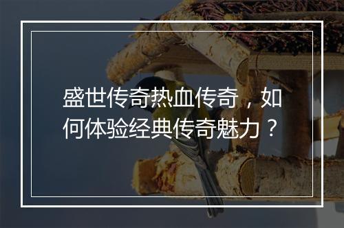 盛世传奇热血传奇，如何体验经典传奇魅力？
