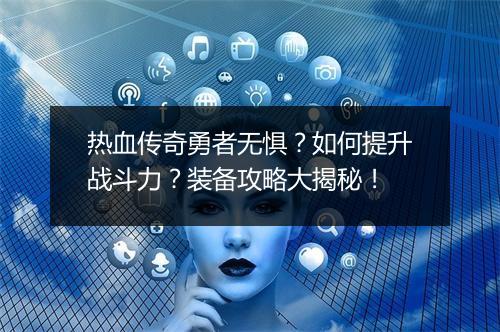 热血传奇勇者无惧？如何提升战斗力？装备攻略大揭秘！