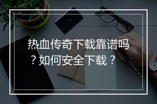 热血传奇下载靠谱吗？如何安全下载？