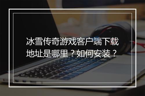 冰雪传奇游戏客户端下载地址是哪里？如何安装？
