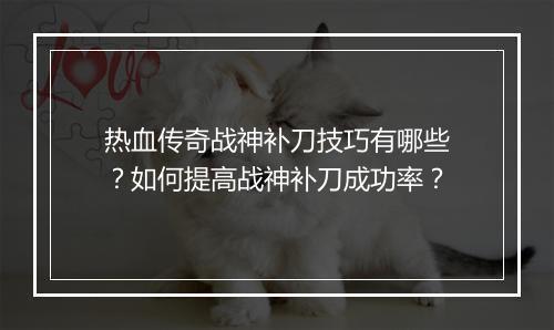 热血传奇战神补刀技巧有哪些？如何提高战神补刀成功率？