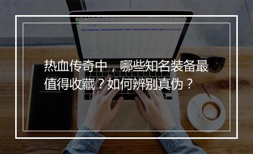 热血传奇中，哪些知名装备最值得收藏？如何辨别真伪？