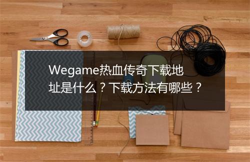 Wegame热血传奇下载地址是什么？下载方法有哪些？